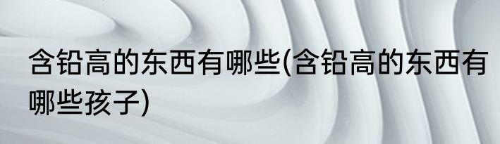 含铅高的东西有哪些(含铅高的东西有哪些孩子)