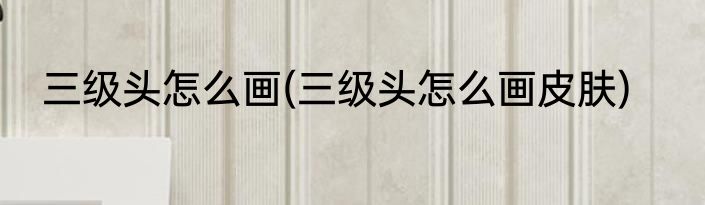 三级头怎么画(三级头怎么画皮肤)