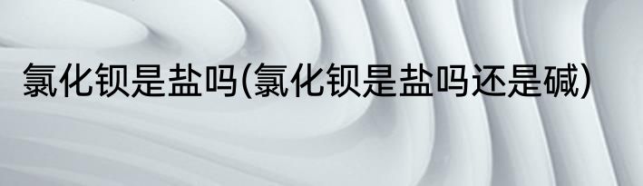 氯化钡是盐吗(氯化钡是盐吗还是碱)