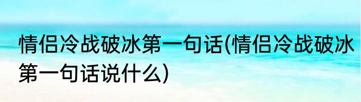 情侣冷战破冰第一句话(情侣冷战破冰第一句话说什么)