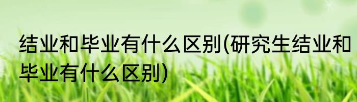 结业和毕业有什么区别(研究生结业和毕业有什么区别)