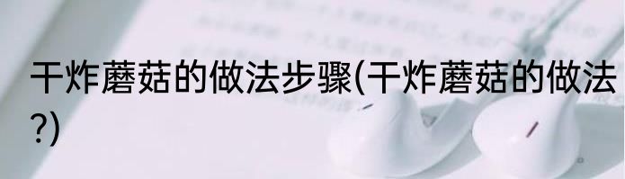 干炸蘑菇的做法步骤(干炸蘑菇的做法?)