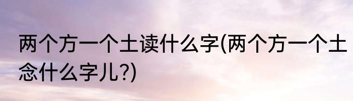两个方一个土读什么字(两个方一个土念什么字儿?)