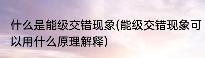 什么是能级交错现象(能级交错现象可以用什么原理解释)