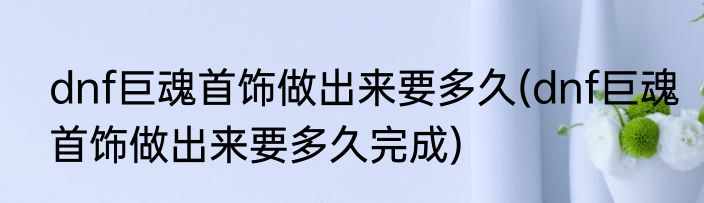 dnf巨魂首饰做出来要多久(dnf巨魂首饰做出来要多久完成)