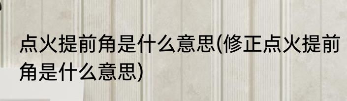 点火提前角是什么意思(修正点火提前角是什么意思)