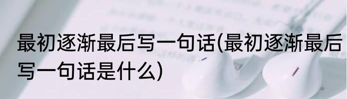最初逐渐最后写一句话(最初逐渐最后写一句话是什么)
