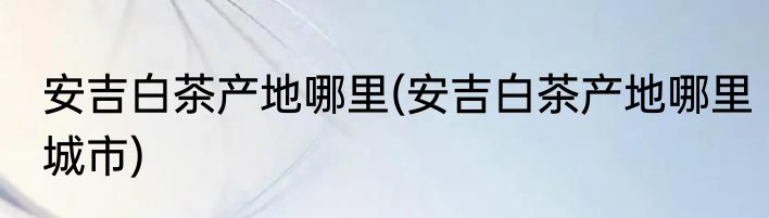 安吉白茶产地哪里(安吉白茶产地哪里城市)