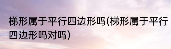 梯形属于平行四边形吗(梯形属于平行四边形吗对吗)