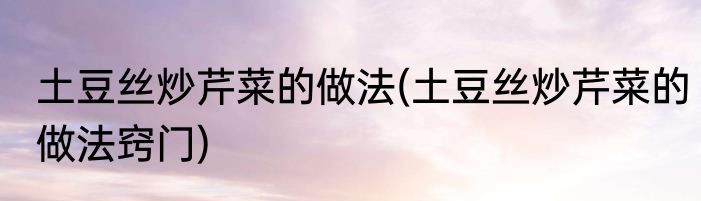 土豆丝炒芹菜的做法(土豆丝炒芹菜的做法窍门)