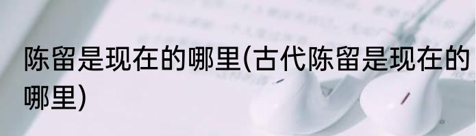 陈留是现在的哪里(古代陈留是现在的哪里)