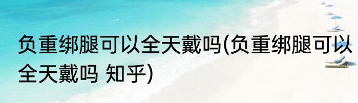 负重绑腿可以全天戴吗(负重绑腿可以全天戴吗 知乎)