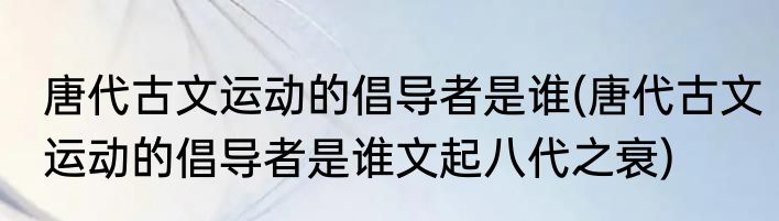 唐代古文运动的倡导者是谁(唐代古文运动的倡导者是谁文起八代之衰)