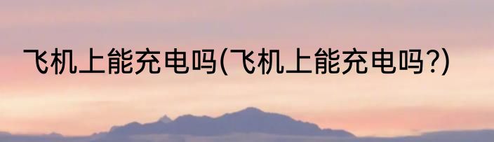 飞机上能充电吗(飞机上能充电吗?)