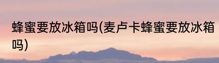 蜂蜜要放冰箱吗(麦卢卡蜂蜜要放冰箱吗)