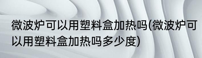 微波炉可以用塑料盒加热吗(微波炉可以用塑料盒加热吗多少度)