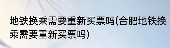 地铁换乘需要重新买票吗(合肥地铁换乘需要重新买票吗)