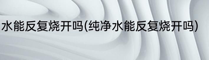 水能反复烧开吗(纯净水能反复烧开吗)