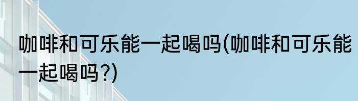 咖啡和可乐能一起喝吗(咖啡和可乐能一起喝吗?)