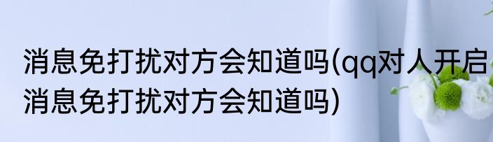 消息免打扰对方会知道吗(qq对人开启消息免打扰对方会知道吗)