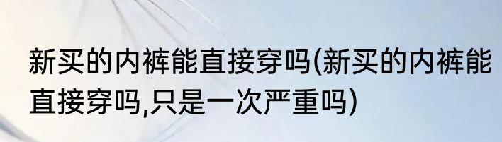 新买的内裤能直接穿吗(新买的内裤能直接穿吗,只是一次严重吗)