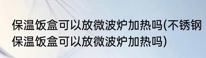 保温饭盒可以放微波炉加热吗(不锈钢保温饭盒可以放微波炉加热吗)