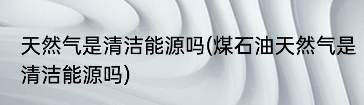 天然气是清洁能源吗(煤石油天然气是清洁能源吗)