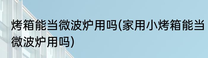烤箱能当微波炉用吗(家用小烤箱能当微波炉用吗)