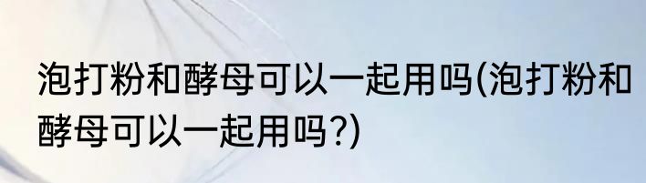泡打粉和酵母可以一起用吗(泡打粉和酵母可以一起用吗?)