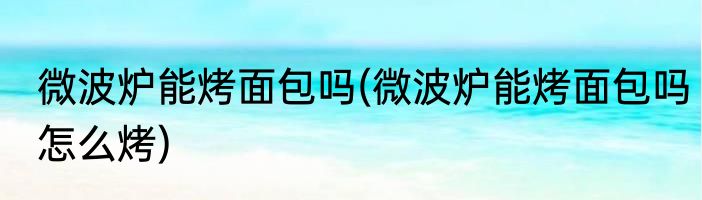 微波炉能烤面包吗(微波炉能烤面包吗怎么烤)