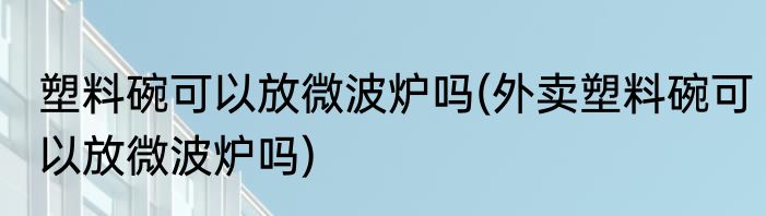 塑料碗可以放微波炉吗(外卖塑料碗可以放微波炉吗)