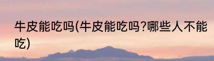 牛皮能吃吗(牛皮能吃吗?哪些人不能吃)