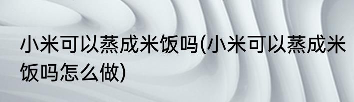 小米可以蒸成米饭吗(小米可以蒸成米饭吗怎么做)
