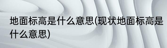 地面标高是什么意思(现状地面标高是什么意思)