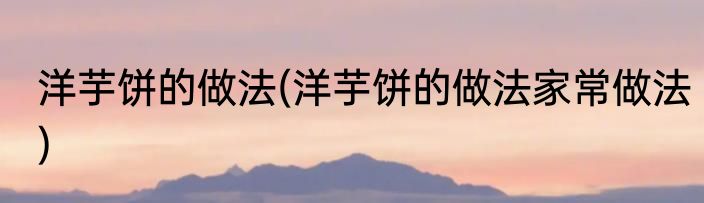 洋芋饼的做法(洋芋饼的做法家常做法)