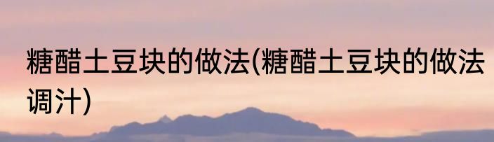 糖醋土豆块的做法(糖醋土豆块的做法调汁)