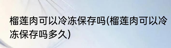 榴莲肉可以冷冻保存吗(榴莲肉可以冷冻保存吗多久)