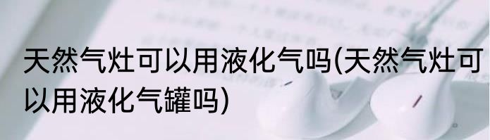 天然气灶可以用液化气吗(天然气灶可以用液化气罐吗)