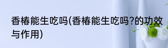 香椿能生吃吗(香椿能生吃吗?的功效与作用)