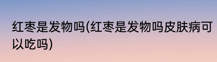 红枣是发物吗(红枣是发物吗皮肤病可以吃吗)
