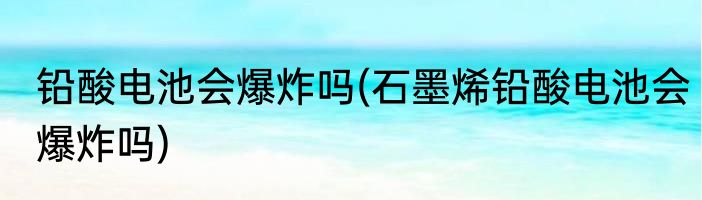 铅酸电池会爆炸吗(石墨烯铅酸电池会爆炸吗)