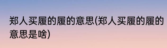郑人买履的履的意思(郑人买履的履的意思是啥)