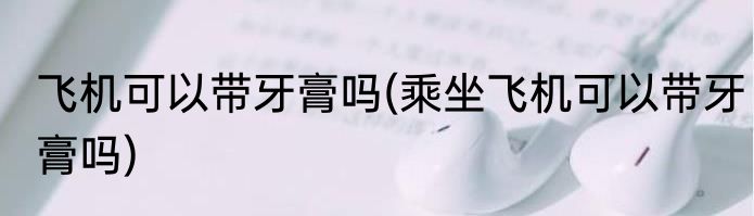 飞机可以带牙膏吗(乘坐飞机可以带牙膏吗)