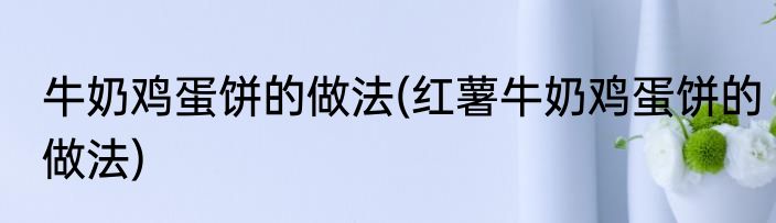 牛奶鸡蛋饼的做法(红薯牛奶鸡蛋饼的做法)