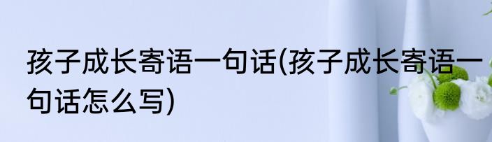 孩子成长寄语一句话(孩子成长寄语一句话怎么写)