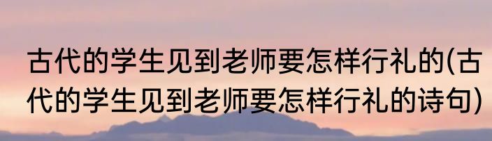 古代的学生见到老师要怎样行礼的(古代的学生见到老师要怎样行礼的诗句)