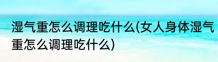 湿气重怎么调理吃什么(女人身体湿气重怎么调理吃什么)