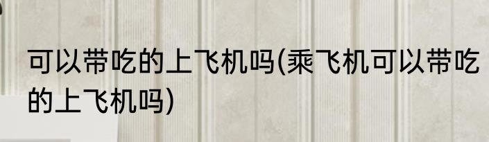 可以带吃的上飞机吗(乘飞机可以带吃的上飞机吗)