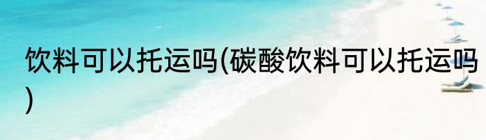 饮料可以托运吗(碳酸饮料可以托运吗)