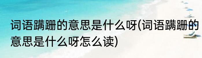 词语蹒跚的意思是什么呀(词语蹒跚的意思是什么呀怎么读)